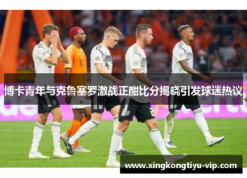 博卡青年与克鲁塞罗激战正酣比分揭晓引发球迷热议